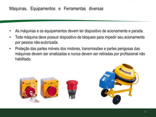 Máquinas, Equipamentos e Ferramentas diversas
• As máquinas e os equipamentos devem ter dispositivo de acionamento e parada.
• Toda máquina deve possuir dispositivo de bloqueio para impedir seu acionamento
por pessoa não-autorizada.
• Proteção das partes móveis dos motores, transmissões e partes perigosas das
máquinas devem ser sinalizadas e nunca devem ser retiradas por profissional não
habilitado.
32
 