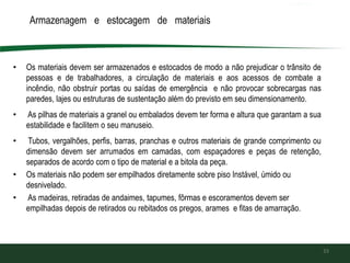 Armazenagem e estocagem de materiais
• Os materiais devem ser armazenados e estocados de modo a não prejudicar o trânsito de
pessoas e de trabalhadores, a circulação de materiais e aos acessos de combate a
incêndio, não obstruir portas ou saídas de emergência e não provocar sobrecargas nas
paredes, lajes ou estruturas de sustentação além do previsto em seu dimensionamento.
• As pilhas de materiais a granel ou embalados devem ter forma e altura que garantam a sua
estabilidade e facilitem o seu manuseio.
• Tubos, vergalhões, perfis, barras, pranchas e outros materiais de grande comprimento ou
dimensão devem ser arrumados em camadas, com espaçadores e peças de retenção,
separados de acordo com o tipo de material e a bitola da peça.
• Os materiais não podem ser empilhados diretamente sobre piso Instável, úmido ou
desnivelado.
• As madeiras, retiradas de andaimes, tapumes, fôrmas e escoramentos devem ser
empilhadas depois de retirados ou rebitados os pregos, arames e fitas de amarração.
33
 