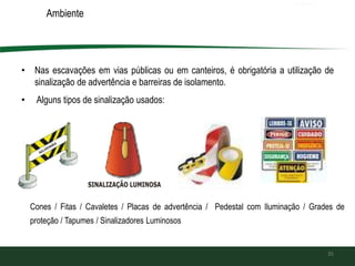 Ambiente
• Nas escavações em vias públicas ou em canteiros, é obrigatória a utilização de
sinalização de advertência e barreiras de isolamento.
• Alguns tipos de sinalização usados:
35
Cones / Fitas / Cavaletes / Placas de advertência / Pedestal com Iluminação / Grades de
proteção / Tapumes / Sinalizadores Luminosos
 