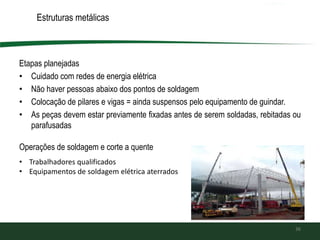 Estruturas metálicas
Etapas planejadas
• Cuidado com redes de energia elétrica
• Não haver pessoas abaixo dos pontos de soldagem
• Colocação de pilares e vigas = ainda suspensos pelo equipamento de guindar.
• As peças devem estar previamente fixadas antes de serem soldadas, rebitadas ou
parafusadas
36
Operações de soldagem e corte a quente
• Trabalhadores qualificados
• Equipamentos de soldagem elétrica aterrados
 