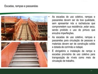 • As escadas de uso coletivo, rampas e
passarelas devem ser de boa qualidade,
sem apresentar nós e rachaduras que
comprometem sua resistência ,estar seca,
sendo proibido o uso de pintura que
encubra imperfeições.
• As escadas de uso coletivo, rampas e
passarelas para circulação de pessoas e
materiais devem ser de construção solida
e dotada de corrimão e rodapé.
• É obrigatório a instalação de rampa e
escadas provisória de uso coletivo para
transposição de níveis como meio de
circulação de trabalho.
39
Escadas, rampas e passarelas
 