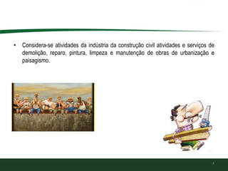 • Considera-se atividades da indústria da construção civil atividades e serviços de
demolição, reparo, pintura, limpeza e manutenção de obras de urbanização e
paisagismo.
4
 