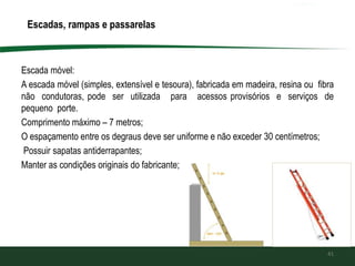 Escada móvel:
A escada móvel (simples, extensível e tesoura), fabricada em madeira, resina ou fibra
não condutoras, pode ser utilizada para acessos provisórios e serviços de
pequeno porte.
Comprimento máximo – 7 metros;
O espaçamento entre os degraus deve ser uniforme e não exceder 30 centímetros;
Possuir sapatas antiderrapantes;
Manter as condições originais do fabricante;
41
Escadas, rampas e passarelas
 