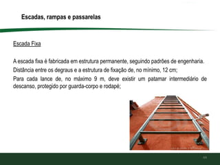 Escada Fixa
A escada fixa é fabricada em estrutura permanente, seguindo padrões de engenharia.
Distância entre os degraus e a estrutura de fixação de, no mínimo, 12 cm;
Para cada lance de, no máximo 9 m, deve existir um patamar intermediário de
descanso, protegido por guarda-corpo e rodapé;
44
Escadas, rampas e passarelas
 