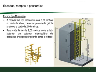 Escada tipo Marinheiro
• A escada fixa tipo marinheiro com 6,00 metros
ou mais de altura, deve ser provida de gaiola
protetora a partir de 2,00 metros.
• Para cada lance de 9,00 metros deve existir
patamar um patamar intermediário de
descanso protegido por guarda-corpo e rodapé
45
Escadas, rampas e passarelas
 