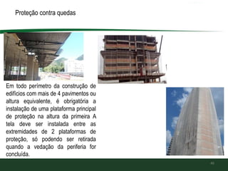 Proteção contra quedas de altura:
46
Em todo perímetro da construção de
edifícios com mais de 4 pavimentos ou
altura equivalente, é obrigatória a
instalação de uma plataforma principal
de proteção na altura da primeira A
tela deve ser instalada entre as
extremidades de 2 plataformas de
proteção, só podendo ser retirada
quando a vedação da periferia for
concluída.
 