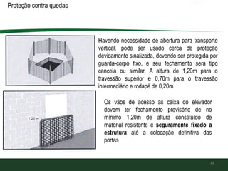 Proteção contra quedas de
48
Havendo necessidade de abertura para transporte
vertical, pode ser usado cerca de proteção
devidamente sinalizada, devendo ser protegida por
guarda-corpo fixo, e seu fechamento será tipo
cancela ou similar. A altura de 1,20m para o
travessão superior e 0,70m para o travessão
intermediário e rodapé de 0,20m
Os vãos de acesso as caixa do elevador
devem ter fechamento provisório de no
mínimo 1,20m de altura constituído de
material resistente e seguramente fixado a
estrutura até a colocação definitiva das
portas
 