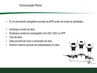 Comunicação Previa
• É um documento obrigatório enviado ao MTE antes de iniciar as atividades.
• Endereço correto da obra
• Endereço correto do empregador com CEI, CGC ou CPF
• Tipo de obra
• Data prevista de inicio e conclusão da obra
• Numero máximo previsto de trabalhadores na obra
5
 