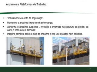 Andaimes e Plataformas de Trabalho:
• Prenda bem seu cinto de segurança;
• Mantenha o andaime limpo e sem sobrecarga;
• Mantenha o andaime suspenso , nivelado e amarrado na estrutura do prédio, de
forma a ficar rente à fachada;
• Trabalhe somente sobre o piso do andaime e não use escadas nem caixotes.
50
 
