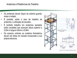 Andaimes e Plataformas de Trabalho:
• Os andaimes devem dispor de sistema guarda-
corpo e rodapé.
• É proibida, sobre o piso de trabalho de
andaimes, a utilização de escadas .
• É proibido trabalho em andaimes apoiados
sobre cavaletes que possuam altura superior a
2,00m e largura inferior a 0,90m
• Os acessos verticais ao andaime fachadeiros
devem ser feitos em escada incorporada a sua
própria estrutura.
51
 