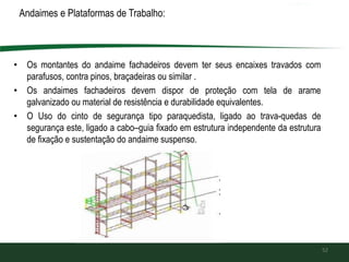 Andaimes e Plataformas de Trabalho:
• Os montantes do andaime fachadeiros devem ter seus encaixes travados com
parafusos, contra pinos, braçadeiras ou similar .
• Os andaimes fachadeiros devem dispor de proteção com tela de arame
galvanizado ou material de resistência e durabilidade equivalentes.
• O Uso do cinto de segurança tipo paraquedista, ligado ao trava-quedas de
segurança este, ligado a cabo–guia fixado em estrutura independente da estrutura
de fixação e sustentação do andaime suspenso.
52
 