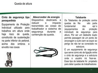 Queda de altura
Cinto de segurança tipo
paraquedista
Equipamento de Proteção
Individual utilizado para
trabalhos em altura onde
haja risco de queda,
constituído de sustentação
na parte inferior do peitoral,
acima dos ombros e
envolto nas coxas
54
Absorvedor de energia
Dispositivo destinado a
reduzir o impacto
transmitido ao corpo do
trabalhador e sistema de
segurança durante a
contenção da queda.
Talabarte
Os Talabartes de proteção contra
quedas de fita são parte
fundamental dos epi´s
(equipamentos de proteção
individual) de segurança para
altura. Por ser um talabarte duplo
permite passagem de um ponto de
ancoragem a outro sem se expor ao
perigo de não ter se conectado na
estrutura.
É um equipamento de segurança
que serve como elo de ligação entre
o cinto de segurança e a estrutura
onde o usuário irá fixar-se.
Esse tipo de talabarte foi projetado
para deter quedas de trabalhadores
 