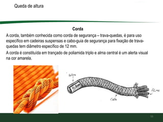 Queda de altura
Corda
A corda, também conhecida como corda de segurança – trava-quedas, é para uso
específico em cadeiras suspensas e cabo-guia de segurança para fixação de trava-
quedas tem diâmetro específico de 12 mm.
A corda é constituída em trançado de poliamida triplo e alma central é um alerta visual
na cor amarela.
55
 