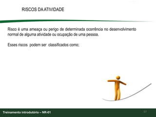 57
RISCOS DAATIVIDADE
Treinamento introdutório – NR-01
Risco é uma ameaça ou perigo de determinada ocorrência no desenvolvimento
normal de alguma atividade ou ocupação de uma pessoa.
Esses riscos podem ser classificados como;
 