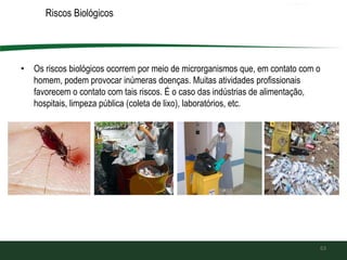 Riscos Biológicos
• Os riscos biológicos ocorrem por meio de microrganismos que, em contato com o
homem, podem provocar inúmeras doenças. Muitas atividades profissionais
favorecem o contato com tais riscos. É o caso das indústrias de alimentação,
hospitais, limpeza pública (coleta de lixo), laboratórios, etc.
63
 