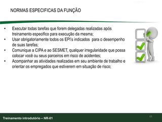 65
NORMAS ESPECIFICAS DA FUNÇÃO
• Executar todas tarefas que forem delegadas realizadas após
treinamento especifico para execução da mesma;
• Usar obrigatoriamente todos os EPI’s indicados para o desempenho
de suas tarefas;
• Comunique a CIPA e ao SESMET, qualquer irregularidade que possa
colocar você ou seus parceiros em risco de acidentes;
• Acompanhar as atividades realizadas em seu ambiente de trabalho e
orientar os empregados que estiverem em situação de risco;
Treinamento introdutório – NR-01
 
