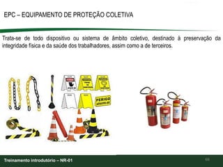 66
EPC – EQUIPAMENTO DE PROTEÇÃO COLETIVA
Treinamento introdutório – NR-01
Trata-se de todo dispositivo ou sistema de âmbito coletivo, destinado à preservação da
integridade física e da saúde dos trabalhadores, assim como a de terceiros.
 