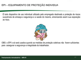 67
EPI – EQUIPAMENTO DE PROTEÇÃO INDIVIDUAL
Treinamento introdutório – NR-01
É todo dispositivo de uso individual utilizado pelo empregado destinado a proteção de riscos
suscetíveis de ameaça a segurança e a saúde do mesmo, amenizando assim sua exposição
ao risco.
OBS: o EPI`s só será usados quando as medidas de proteção coletivas não forem suficientes
para assegurar a segurança e integridade do trabalhador.
 