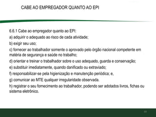 CABE AO EMPREGADOR QUANTO AO EPI
6.6.1 Cabe ao empregador quanto ao EPI:
a) adquirir o adequado ao risco de cada atividade;
b) exigir seu uso;
c) fornecer ao trabalhador somente o aprovado pelo órgão nacional competente em
matéria de segurança e saúde no trabalho;
d) orientar e treinar o trabalhador sobre o uso adequado, guarda e conservação;
e) substituir imediatamente, quando danificado ou extraviado;
f) responsabilizar-se pela higienização e manutenção periódica; e,
g) comunicar ao MTE qualquer irregularidade observada.
h) registrar o seu fornecimento ao trabalhador, podendo ser adotados livros, fichas ou
sistema eletrônico.
69
 