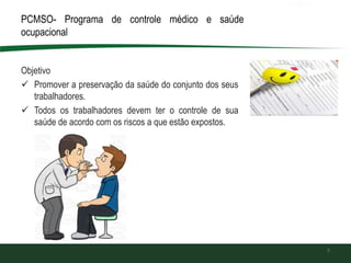 PCMSO- Programa de controle médico e saúde
ocupacional
Objetivo
 Promover a preservação da saúde do conjunto dos seus
trabalhadores.
 Todos os trabalhadores devem ter o controle de sua
saúde de acordo com os riscos a que estão expostos.
7
 