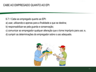 CABE AO EMPREGADO QUANTO AO EPI
70
6.7.1 Cabe ao empregado quanto ao EPI:
a) usar, utilizando-o apenas para a finalidade a que se destina;
b) responsabilizar-se pela guarda e conservação;
c) comunicar ao empregador qualquer alteração que o torne impróprio para uso; e,
d) cumprir as determinações do empregador sobre o uso adequado.
 