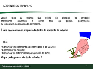 71
ACIDENTE DO TRABALHO
Treinamento introdutório – NR-01
Lesão física ou doença que ocorre no exercício da atividade
profissional, causando a perda total ou parcial, permanente
ou temporária, da capacidade de trabalho.
É uma ocorrência não programada dentro do ambiente de trabalho
Obs.
•Comunicar imediatamente ao encarregado e ao SESMT ;
•Encaminhar ao hospital;
•Comunicar ao setor Pessoal para emição da CAT;
O que pode gerar acidente de trabalho ?
 