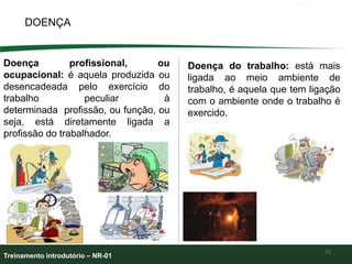 DOENÇA
75
Doença profissional, ou
ocupacional: é aquela produzida ou
desencadeada pelo exercício do
trabalho peculiar à
determinada profissão, ou função, ou
seja, está diretamente ligada a
profissão do trabalhador.
Doença do trabalho: está mais
ligada ao meio ambiente de
trabalho, é aquela que tem ligação
com o ambiente onde o trabalho é
exercido.
Treinamento introdutório – NR-01
 