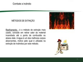 77
MÉTODOS DE EXTINÇÃO
Combate a incêndio
Resfriamento : é o método de extinção mais
usado, consiste em retirar calor do material
incendiado até o ponto de combustão ou
abaixo dele. A água é um dos melhores corpos
absorventes, motivo pelo qual é utilizada na
extinção de incêndios por este método.
 