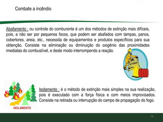 Combate a incêndio
Abafamento : ou controle do comburente é um dos métodos de extinção mais difíceis,
pois, a não ser por pequenos focos, que podem ser abafados com tampas, panos,
cobertores, areia, etc., necessita de equipamentos e produtos específicos para sua
obtenção. Consiste na eliminação ou diminuição do oxigênio das proximidades
imediatas do combustível, e deste modo interrompendo a reação.
78
Isolamento : é o método de extinção mais simples na sua realização,
pois é executado com a força física e com meios improvisados.
Consiste na retirada ou interrupção do campo de propagação do fogo.
 