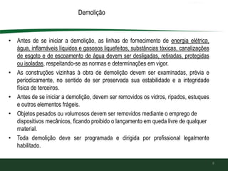 Demolição
• Antes de se iniciar a demolição, as linhas de fornecimento de energia elétrica,
água, inflamáveis líquidos e gasosos liquefeitos, substâncias tóxicas, canalizações
de esgoto e de escoamento de água devem ser desligadas, retiradas, protegidas
ou isoladas, respeitando-se as normas e determinações em vigor.
• As construções vizinhas à obra de demolição devem ser examinadas, prévia e
periodicamente, no sentido de ser preservada sua estabilidade e a integridade
física de terceiros.
• Antes de se iniciar a demolição, devem ser removidos os vidros, ripados, estuques
e outros elementos frágeis.
• Objetos pesados ou volumosos devem ser removidos mediante o emprego de
dispositivos mecânicos, ficando proibido o lançamento em queda livre de qualquer
material.
• Toda demolição deve ser programada e dirigida por profissional legalmente
habilitado.
8
 