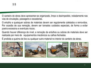 5 S
O canteiro de obras deve apresentar-se organizado, limpo e desimpedido, notadamente nas
vias de circulação, passagens e escadarias.
O entulho e quaisquer sobras de materiais devem ser regulamente coletados e removidos.
Por ocasião de sua remoção, devem ser tomados cuidados especiais, de forma a evitar
poeira excessiva e eventuais riscos.
Quando houver diferença de nível, a remoção de entulhos ou sobras de materiais deve ser
realizada por meio de equipamentos mecânicos ou calhas fechadas.
É proibida a queima de lixo ou qualquer outro material no interior do canteiro de obras.
84
 