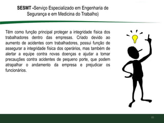 85
SESMT -Serviço Especializado em Engenharia de
Segurança e em Medicina do Trabalho)
Têm como função principal proteger a integridade física dos
trabalhadores dentro das empresas. Criado devido ao
aumento de acidentes com trabalhadores, possui função de
assegurar a integridade física dos operários, mas também de
alertar a equipe contra novas doenças e ajudar a tomar
precauções contra acidentes de pequeno porte, que podem
atrapalhar o andamento da empresa e prejudicar os
funcionários.
 