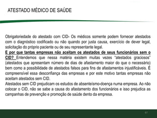87
ATESTADO MÉDICO DE SAÚDE
Obrigatoriedade do atestado com CID- Os médicos somente podem fornecer atestados
com o diagnóstico codificado ou não quando por justa causa, exercício de dever legal,
solicitação do próprio paciente ou de seu representante legal.
E por que tantas empresas não aceitam os atestados de seus funcionários sem o
CID? Entendemos que nessa matéria existem muitas vezes “atestados graciosos”
(atestados que apresentam número de dias de afastamento maior do que o necessário)
bem como a possibilidade de atestados falsos para fins de afastamentos injustificáveis. É
compreensível essa desconfiança das empresas e por este motivo tantas empresas não
aceitam atestados sem CID.
Atestados sem CID prejudicam os estudos de absenteísmo-doença numa empresa. Ao não
colocar o CID, não se sabe a causa do afastamento dos funcionários e isso prejudica as
campanhas de prevenção e promoção de saúde dento da empresa.
 