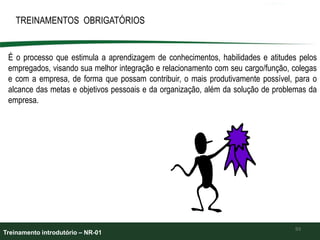 93
TREINAMENTOS OBRIGATÓRIOS
É o processo que estimula a aprendizagem de conhecimentos, habilidades e atitudes pelos
empregados, visando sua melhor integração e relacionamento com seu cargo/função, colegas
e com a empresa, de forma que possam contribuir, o mais produtivamente possível, para o
alcance das metas e objetivos pessoais e da organização, além da solução de problemas da
empresa.
Treinamento introdutório – NR-01
 