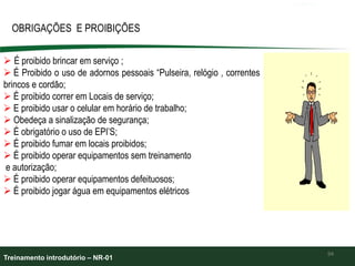 94
OBRIGAÇÕES E PROIBIÇÕES
 É proibido brincar em serviço ;
 É Proibido o uso de adornos pessoais “Pulseira, relógio , correntes
brincos e cordão;
 É proibido correr em Locais de serviço;
 E proibido usar o celular em horário de trabalho;
 Obedeça a sinalização de segurança;
 É obrigatório o uso de EPI’S;
 É proibido fumar em locais proibidos;
 É proibido operar equipamentos sem treinamento
e autorização;
 É proibido operar equipamentos defeituosos;
 É proibido jogar água em equipamentos elétricos
Treinamento introdutório – NR-01
 