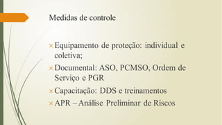 Medidas de controle
Equipamento de proteção: individual e
coletiva;
Documental: ASO, PCMSO, Ordem de
Serviço e PGR
Capacitação: DDS e treinamentos
APR –Análise Preliminar de Riscos
 