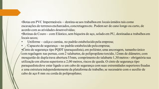 •Botas em PVC Impermeáveis – destina-seaos trabalhosem locais úmidos tais como
escavações de terrenosencharcados, concretagensetc. Podemser de cano longo ou curto, de
acordo com as atividades desenvolvidas;
•Botinas de Couro – com Elástico, sem biqueira de aço, solado em PU, destinadasa trabalhosem
locais secos;
• Uniforme – calça e camisa, no padrão estabelecidopela empresa;
• Capacete de segurança – no padrão estabelecido pela empresa;
•Cinto de segurança tipo PQDT (paraquedista), em poliéster,uma ancoragem, tamanho único
com regulagem nas pernas, com 2 talabartes, de polipropileno torcido, 12mm de diâmetro, com
mosquetão de dupla trava abertura53mm, comprimento do talabarte 1,30 metros - obrigatória sua
utilização em alturassuperiores a 2,00 metros, riscos de queda. O cinto de segurança tipo
paraquedistadeve estar ligado a um cabo de segurança com suas extremidades superiores fixadas
a uma estruturaindependentemente da plataforma de trabalho,se necessário com o auxílio de
cabo de aço 8 mm ou corda de polipropileno;
 