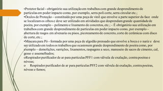 •Protetor facial - obrigatório sua utilizaçãoem trabalhoscom grande desprendimentode
partículasem poder impacto como, por exemplo, serra poli corte, serra circular etc.;
•Óculos de Proteção – constituídopor uma peça de vinil que envolve a parte superior da face onde
se localizamos olhose deve ser utilizado em atividades que desprendamgrande quantidadede
poeira, por exemplo – polimento e lixamento de concretos, etc.; – É obrigatório sua utilização em
trabalhoscom grande desprendimento de partículas em poder impacto como, por exemplo –
abertura de rasgos em alvenaria ou pisos, picoteamentode concreto, corte de cerâmicas com disco
de corte, etc.;
•Máscara para Pó - formada por uma peça de algodão prensado que envolve a boca e o nariz e deve
ser utilizadoem todosos trabalhosque ocasionem grande desprendimento de poeiracomo, por
exemplo – demolições, varrições, lixamentos, raspagens a seco, manuseio de sacos de cimento, cal,
gesso e assemelhados;
oRespiradorpurificador de ar para partículasPFF1 com válvula de exalação, contrapoeiras e
névoas;
o Respiradorpurificador de ar para partículasPFF2 com válvula de exalação, contra poeiras,
névoas e fumos;
 