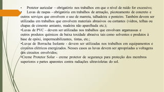 • Protetor auricular – obrigatório nos trabalhos em que o nível de ruído for excessivo;
• Luvas de raspas - obrigatória em trabalhos de armação, picoteamento de concreto e
outros serviços que envolvem o uso de marreta, talhadeira e ponteiro. Também devem ser
utilizadas em trabalhos que envolvem materiais abrasivos ou cortantes (vidros, telhas ou
chapas de cimento amianto, madeira não aparelhada etc.);
•Luvas de PVC – devem ser utilizadas nos trabalhos que envolvam argamassas e
outros produtos químicos de baixa toxidade abrasiva tais como solventes e produtos à
base de epóxi, impermeabilizantes, tintas, etc.;
•Luvas de Borracha Isolante - devem ser utilizadas nos trabalhos em equipamentos e
circuitos elétricos energizados. Nesses casos as luvas devem ser apropriadas a voltagens
dos circuitos envolvidos;
•Creme Protetor Solar - creme protetor de segurança para proteção dos membros
superiores e partes aparentes contra radiações ultravioletas do sol.
 