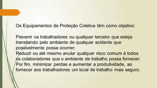 Os Equipamentos de Proteção Coletiva têm como objetivo:
Prevenir os trabalhadores ou qualquer terceiro que esteja
transitando pelo ambiente de qualquer acidente que
possivelmente possa ocorrer;
Reduzir ou até mesmo anular qualquer risco comum à todos
os colaboradores que o ambiente de trabalho possa fornecer;
Por fim, minimizar perdas e aumentar a produtividade, ao
fornecer aos trabalhadores um local de trabalho mais seguro.
 