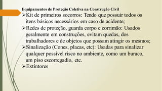 Equipamentos de Proteção Coletiva na Construção Civil
➢Kit de primeiros socorros: Tendo que possuir todos os
itens básicos necessários em caso de acidente;
➢Redes de proteção, guarda corpo e corrimão: Usados
geralmente em construções, evitam quedas, dos
trabalhadores e de objetos que possam atingir os mesmos;
➢Sinalização (Cones, placas, etc): Usadas para sinalizar
qualquer possível risco no ambiente, como um buraco,
um piso escorregadio, etc.
➢Extintores
 