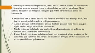 Como qualquer outra medida preventiva, o uso de EPC reduz o número de afastamentos,
evita multas, aumenta a produtividade e trás qualidade de vida ao trabalhador. Neste
sentido, destacamos as principais vantagens que podem ser alcançadas com a sua
implantação:
➢ O custo dos EPC’s é mais baixo e suas medidas preventivas são de longo prazo, pelo
fato de serem instalados no local e ali permanecerem;
➢ Além de proteger os trabalhadores, protege também qualquer outra pessoa que, por
algum motivo, esteja no ambiente em questão;
➢ Não há o risco do trabalhador não usa-lo, já que ele está disposto no ambiente de
trabalho e não diretamente no trabalhador
➢ E além de tudo isso, temos a obrigação legal, pois em caso de algum acidente, se for
constatado que a empresa não fornecia as medidas de proteção coletiva adequadas, ela
será responsabilizada pelo ocorrido.
 