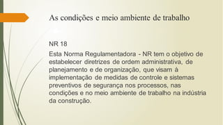 As condições e meio ambiente de trabalho
NR 18
Esta Norma Regulamentadora - NR tem o objetivo de
estabelecer diretrizes de ordem administrativa, de
planejamento e de organização, que visam à
implementação de medidas de controle e sistemas
preventivos de segurança nos processos, nas
condições e no meio ambiente de trabalho na indústria
da construção.
 