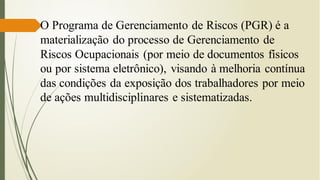 O Programa de Gerenciamento de Riscos (PGR) é a
materialização do processo de Gerenciamento de
Riscos Ocupacionais (por meio de documentos físicos
ou por sistema eletrônico), visando à melhoria contínua
das condições da exposição dos trabalhadores por meio
de ações multidisciplinares e sistematizadas.
 