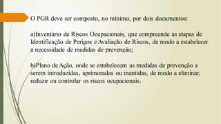 O PGR deve ser composto, no mínimo, por dois documentos:
a)Inventário de Riscos Ocupacionais, que compreende as etapas de
Identificação de Perigos e Avaliação de Riscos, de modo a estabelecer
a necessidade de medidas de prevenção;
b)Plano deAção, onde se estabelecem as medidas de prevenção a
serem introduzidas, aprimoradas ou mantidas, de modo a eliminar,
reduzir ou controlar os riscos ocupacionais.
 