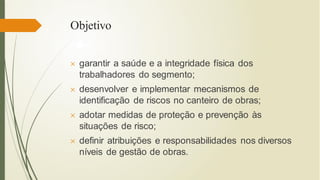 Objetivo
 garantir a saúde e a integridade física dos
trabalhadores do segmento;
 desenvolver e implementar mecanismos de
identificação de riscos no canteiro de obras;
 adotar medidas de proteção e prevenção às
situações de risco;
 definir atribuições e responsabilidades nos diversos
níveis de gestão de obras.
 