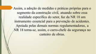 Assim, a adoção de medidas e práticas próprias para o
segmento da construção civil, atuando sobre essa
realidade específica do setor, faz da NR 18 um
instrumento essencial para a prevenção de acidentes.
Apoiada pelas demais normas regulamentadoras, a
NR 18 torna-se, assim, o carro-chefe da segurança no
canteiro de obras.
 