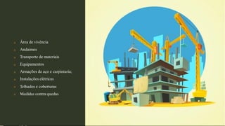 







Área de vivência
Andaimes
Transporte de materiais
Equipamentos
Armações de aço e carpintaria;
Instalações elétricas
Telhados e coberturas
Medidas contra quedas
 