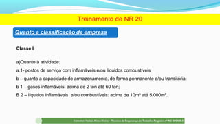 Classe I
a)Quanto à atividade:
a.1- postos de serviço com inflamáveis e/ou líquidos combustíveis
b – quanto a capacidade de armazenamento, de forma permanente e/ou transitória:
b 1 – gases inflamáveis: acima de 2 ton até 60 ton;
B 2 – líquidos inflamáveis e/ou combustíveis: acima de 10m³ até 5.000m³.
Treinamento de NR 20
 