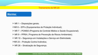 Treinamento de NR 20
Norma:
 NR 1 – Disposições gerais;
NR 6 – EPI’s (Equipamentos de Proteção Individual);
 NR 7 – PCMSO (Programa de Controle Médico e Saúde Ocupacional);
 NR 9 – PPRA ( Programa de Prevenção de Riscos Ambientais);
 NR 10 – Segurança em Instalações e Serviço em Eletricidade;
NR 23 – Proteção Contra Incêndios;
 NR 26 – Sinalização de Segurança.
 
